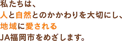 私たちは、人と自然とのかかわりを大切にし、地域に愛されるJA福岡市をめざします。